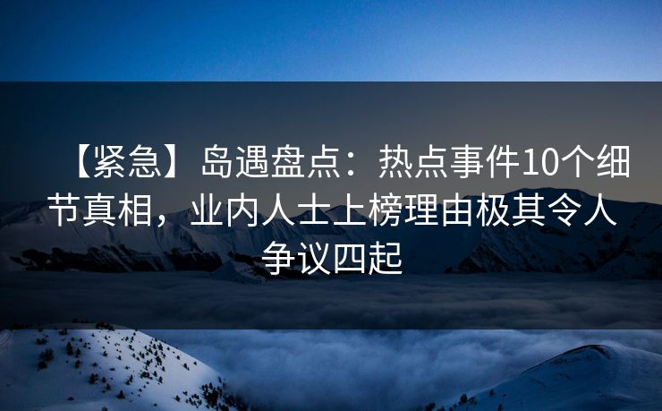 【紧急】岛遇盘点：热点事件10个细节真相，业内人士上榜理由极其令人争议四起